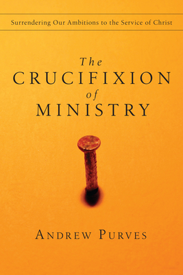 The Crucifixion of Ministry: Surrendering Our Ambitions to the Service of Christ - Andrew Purves
