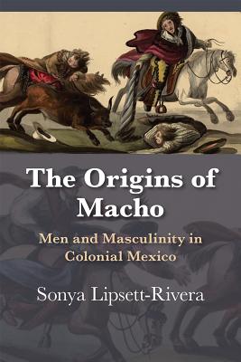 The Origins of Macho: Men and Masculinity in Colonial Mexico - Sonya Lipsett-rivera