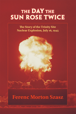 The Day the Sun Rose Twice: The Story of the Trinity Site Nuclear Explosion, July 16, 1945 - Ferenc Morton Szasz