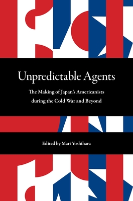 Unpredictable Agents: The Making of Japan's Americanists During the Cold War and Beyond - Mari Yoshihara