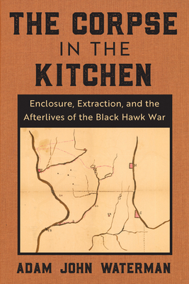 The Corpse in the Kitchen: Enclosure, Extraction, and the Afterlives of the Black Hawk War - Adam John Waterman