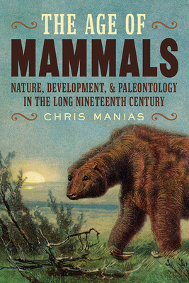 The Age of Mammals: Nature, Development, and Paleontology in the Long Nineteenth Century - Chris Manias
