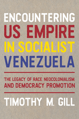 Encountering U.S. Empire in Socialist Venezuela: The Legacy of Race, Neo-Colonialism, and Democracy Promotion - Timothy M. Gill