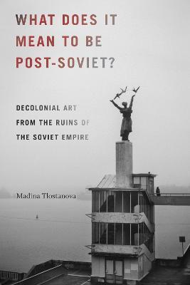 What Does It Mean to Be Post-Soviet?: Decolonial Art from the Ruins of the Soviet Empire - Madina Tlostanova