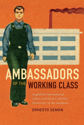 Ambassadors of the Working Class: Argentina's International Labor Activists and Cold War Democracy in the Americas - Ernesto Semán