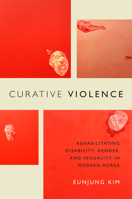 Curative Violence: Rehabilitating Disability, Gender, and Sexuality in Modern Korea - Eunjung Kim