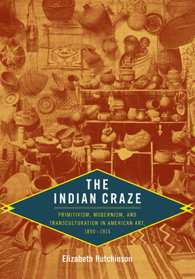 The Indian Craze: Primitivism, Modernism, and Transculturation in American Art, 1890-1915 - Elizabeth Hutchinson