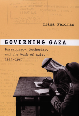 Governing Gaza: Bureaucracy, Authority, and the Work of Rule, 1917-1967 - Ilana Feldman