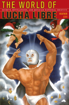 The World of Lucha Libre: Secrets, Revelations, and Mexican National Identity - Heather Levi