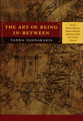The Art of Being In-between: Native Intermediaries, Indian Identity, and Local Rule in Colonial Oaxaca - Yanna Yannakakis