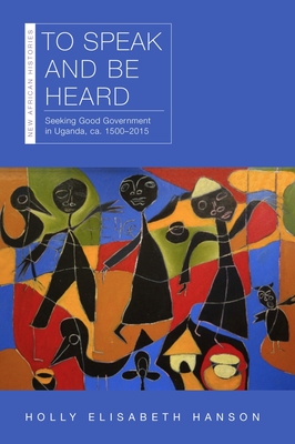 To Speak and Be Heard: Seeking Good Government in Uganda, Ca. 1500-2015 - Holly Hanson