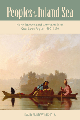 Peoples of the Inland Sea: Native Americans and Newcomers in the Great Lakes Region, 1600-1870 - David Andrew Nichols