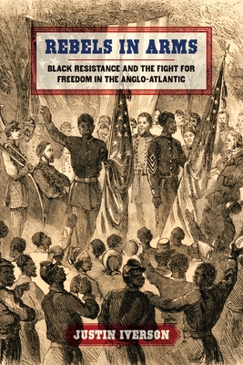 Rebels in Arms: Black Resistance and the Fight for Freedom in the Anglo-Atlantic - Justin Iverson