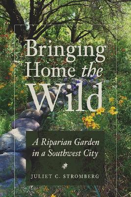 Bringing Home the Wild: A Riparian Garden in a Southwest City - Juliet C. Stromberg