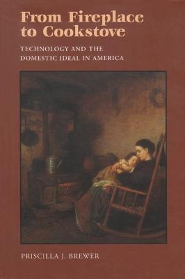From Fireplace to Cookstove: Technology and the Domestic Ideal in America - Priscilla Brewer