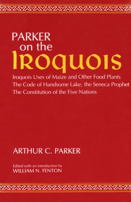 Parker on the Iroquois: Iroquois Uses of Maize and Other Food Plants; The Code of Handsome Lake, the Seneca Prophet; The Constitution of Five - Arthur Parker