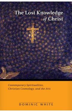 Coperta cărții 'The Lost Knowledge of Christ: Contemporary Spiritualities, Christian Cosmology, and the Arts - Dominic White'