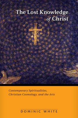 Coperta cărții 'The Lost Knowledge of Christ: Contemporary Spiritualities, Christian Cosmology, and the Arts - Dominic White'