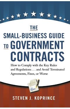 The Small-Business Guide to Government Contracts: How to Comply with the Key Rules and Regulations . . . and Avoid Terminated Agreements, Fines, or Wo - Steven Koprince