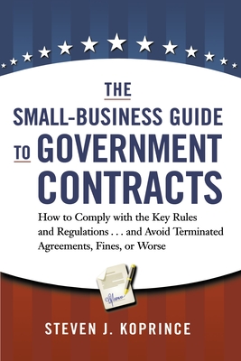 The Small-Business Guide to Government Contracts: How to Comply with the Key Rules and Regulations . . . and Avoid Terminated Agreements, Fines, or Wo - Steven Koprince
