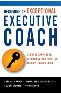Becoming an Exceptional Executive Coach: Use Your Knowledge, Experience, and Intuition to Help Leaders Excel - Michael H. Frisch