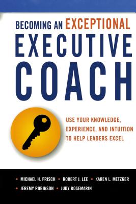 Becoming an Exceptional Executive Coach: Use Your Knowledge, Experience, and Intuition to Help Leaders Excel - Michael H. Frisch