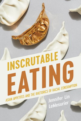 Inscrutable Eating: Asian Appetites and the Rhetorics of Racial Consumption - Jennifer Lin Lemesurier