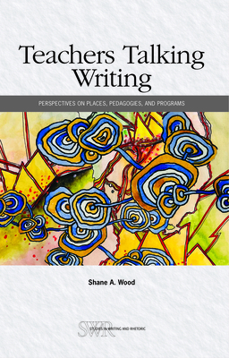 Teachers Talking Writing: Perspectives on Places, Pedagogies, and Programs - Shane A. Wood