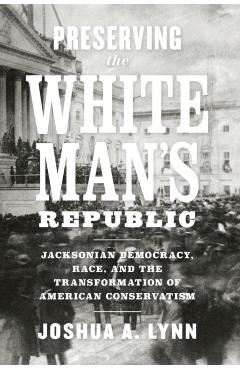 Poza produsului Preserving the White Man's Republic: Jacksonian Democracy, Race, and the Transformation of American Conservatism - Joshua A. Lynn