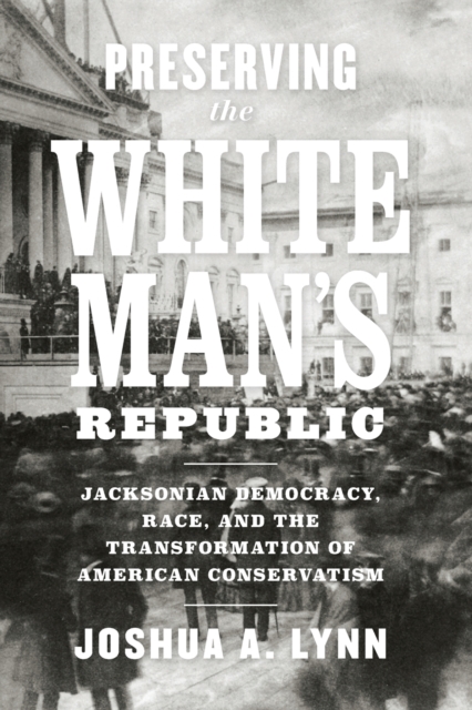 Preserving the White Man's Republic: Jacksonian Democracy, Race, and the Transformation of American Conservatism - Joshua A. Lynn