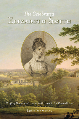 The Celebrated Elizabeth Smith: Crafting Genius and Transatlantic Fame in the Romantic Era - Lucia Mcmahon
