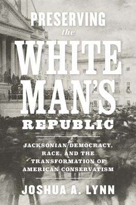 Preserving the White Man's Republic: Jacksonian Democracy, Race, and the Transformation of American Conservatism - Joshua A. Lynn