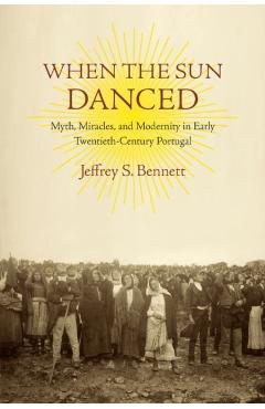 Poza produsului When the Sun Danced: Myth, Miracles, and Modernity in Early Twentieth-Century Portugal - Jeffrey S. Bennett