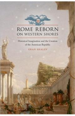 Poza produsului Rome Reborn on Western Shores: Historical Imagination and the Creation of the American Republic - Eran Shalev