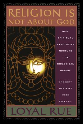 Religion Is Not about God: How Spiritual Traditions Nurture Our Biological Nature and What to Expect When They Fail - Loyal Rue