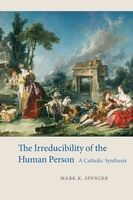 The Irreducibility of the Human Person: A Catholic Synthesis - Mark K. Spencer