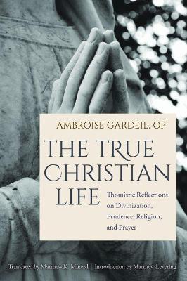 The True Christian Life: Thomistic Reflections on Divinization, Prudence, Religion, and Prayer - Gardeil Op Ambroise