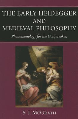 The Early Heidegger and Medieval Philosophy Phenomenology for the Godforsaken - S. J. Mcgrath