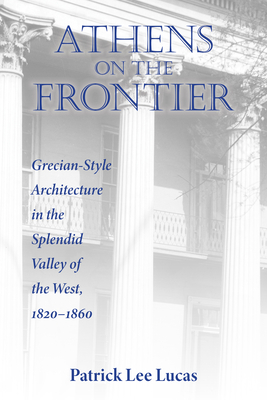 Athens on the Frontier: Grecian-Style Architecture in the Splendid Valley of the West, 1820-1860 - Patrick Lee Lucas