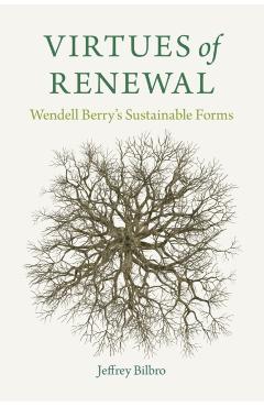 Virtues of Renewal: Wendell Berry's Sustainable Forms - Jeffrey Bilbro