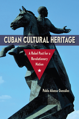 Cuban Cultural Heritage: A Rebel Past for a Revolutionary Nation - Pablo Alonso González