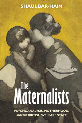 The Maternalists: Psychoanalysis, Motherhood, and the British Welfare State - Shaul Bar-haim