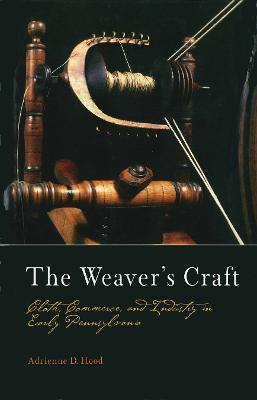 The Weaver's Craft: Cloth, Commerce, and Industry in Early Pennsylvania - Adrienne D. Hood