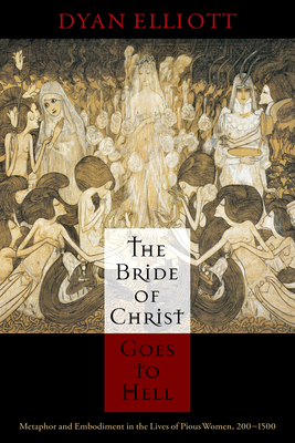 The Bride of Christ Goes to Hell: Metaphor and Embodiment in the Lives of Pious Women, 200-1500 - Dyan Elliott
