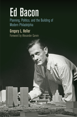 Ed Bacon: Planning, Politics, and the Building of Modern Philadelphia - Gregory L. Heller