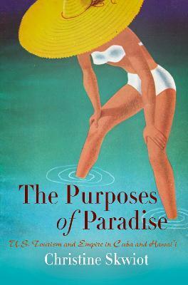 The Purposes of Paradise: U.S. Tourism and Empire in Cuba and Hawai'i - Christine Skwiot
