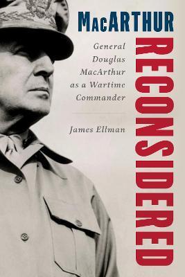 MacArthur Reconsidered: General Douglas MacArthur as a Wartime Commander - James Ellman