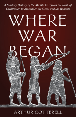 Where War Began: A Military History of the Middle East from the Birth of Civilization to Alexander the Great and the Romans - Arthur Cotterell
