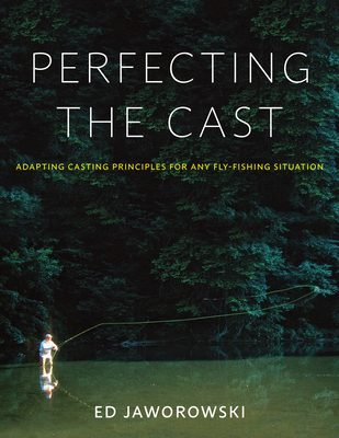 Perfecting the Cast: Adapting Casting Principles for Any Fly-Fishing Situation - Ed Jaworowski