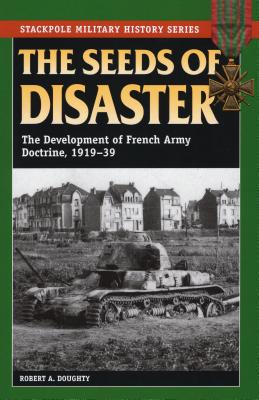 The Seeds of Disaster: The Development of French Army Doctrine, 1919-39 - Robert A. Doughty